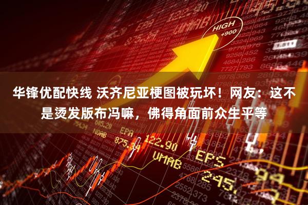 华锋优配快线 沃齐尼亚梗图被玩坏！网友：这不是烫发版布冯嘛，佛得角面前众生平等