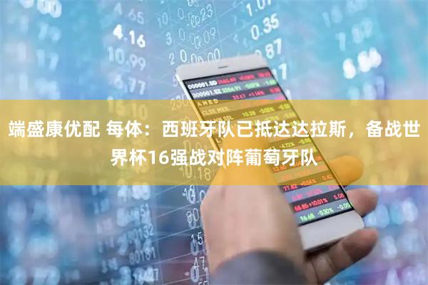 端盛康优配 每体：西班牙队已抵达达拉斯，备战世界杯16强战对阵葡萄牙队