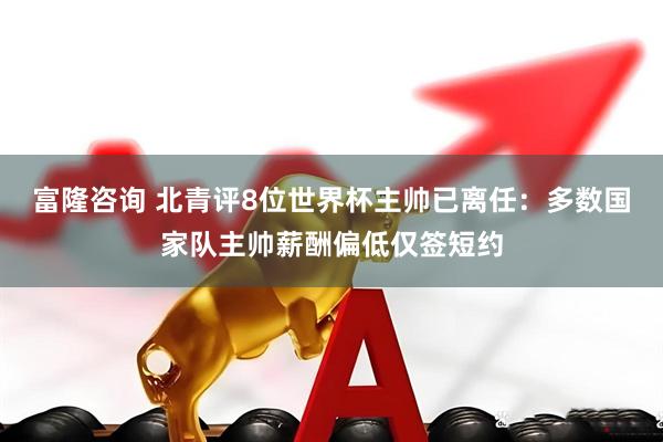 富隆咨询 北青评8位世界杯主帅已离任：多数国家队主帅薪酬偏低仅签短约
