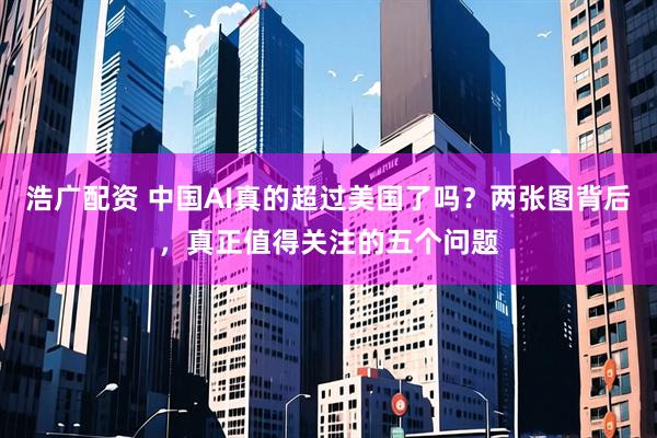 浩广配资 中国AI真的超过美国了吗？两张图背后，真正值得关注的五个问题
