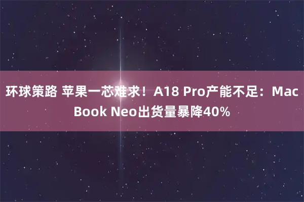 环球策路 苹果一芯难求！A18 Pro产能不足：MacBook Neo出货量暴降40%