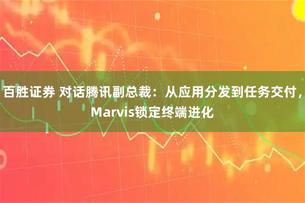 百胜证券 对话腾讯副总裁：从应用分发到任务交付，Marvis锁定终端进化