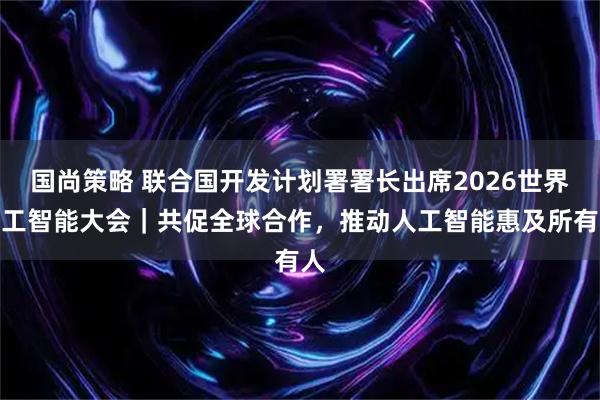国尚策略 联合国开发计划署署长出席2026世界人工智能大会｜共促全球合作，推动人工智能惠及所有人