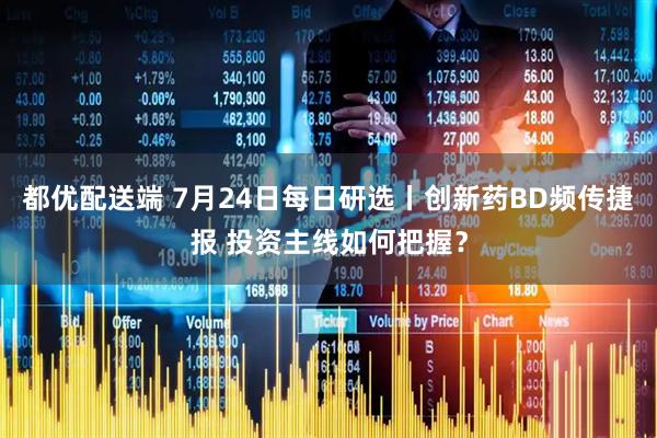 都优配送端 7月24日每日研选丨创新药BD频传捷报 投资主线如何把握？