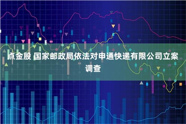 点金股 国家邮政局依法对申通快递有限公司立案调查