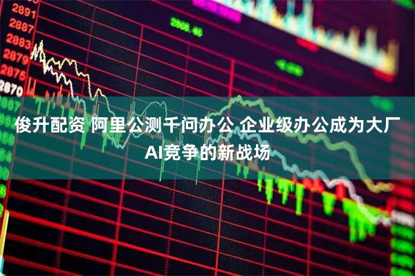 俊升配资 阿里公测千问办公 企业级办公成为大厂AI竞争的新战场