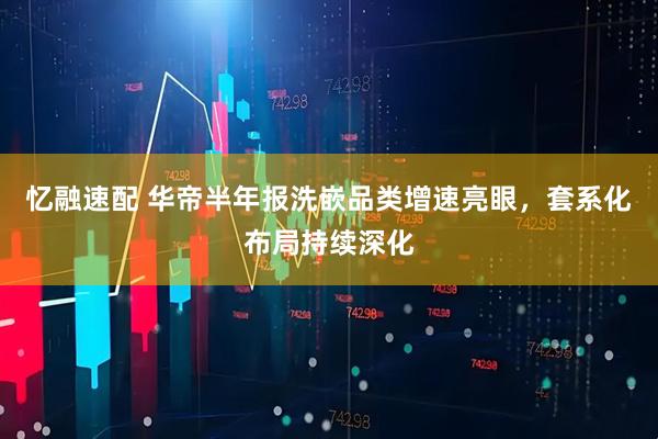 忆融速配 华帝半年报洗嵌品类增速亮眼，套系化布局持续深化