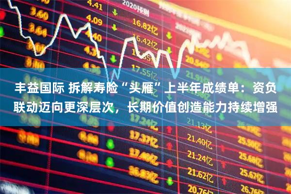 丰益国际 拆解寿险“头雁”上半年成绩单：资负联动迈向更深层次，长期价值创造能力持续增强