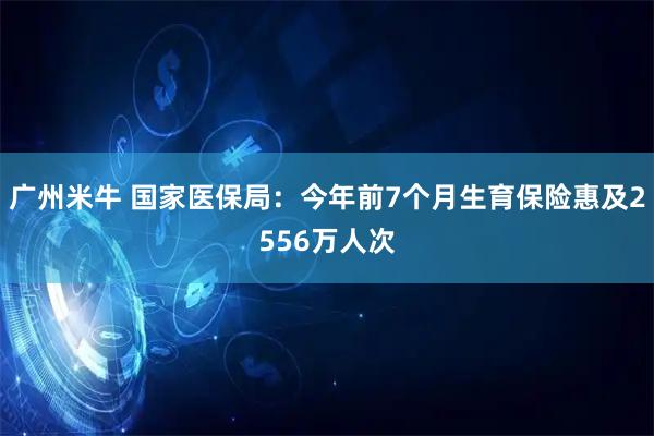 广州米牛 国家医保局：今年前7个月生育保险惠及2556万人次
